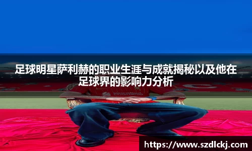 足球明星萨利赫的职业生涯与成就揭秘以及他在足球界的影响力分析